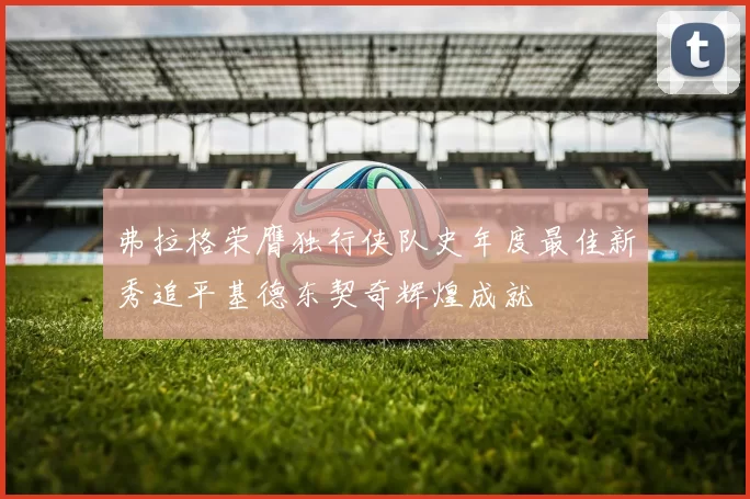 弗拉格荣膺独行侠队史年度最佳新秀追平基德东契奇辉煌成就