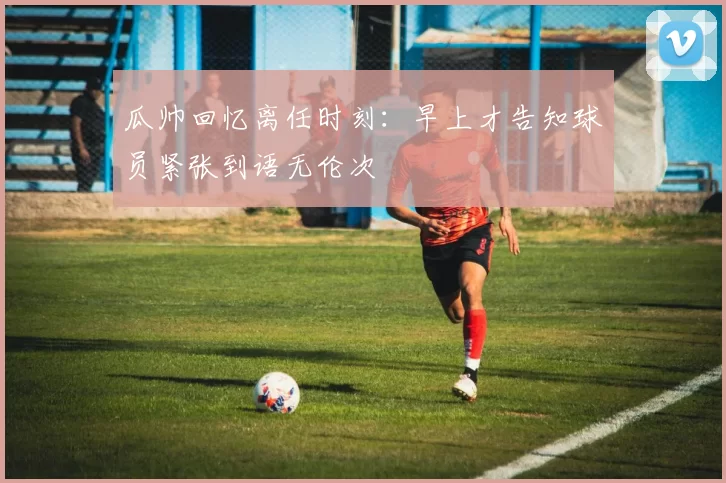 瓜帅回忆离任时刻：早上才告知球员紧张到语无伦次