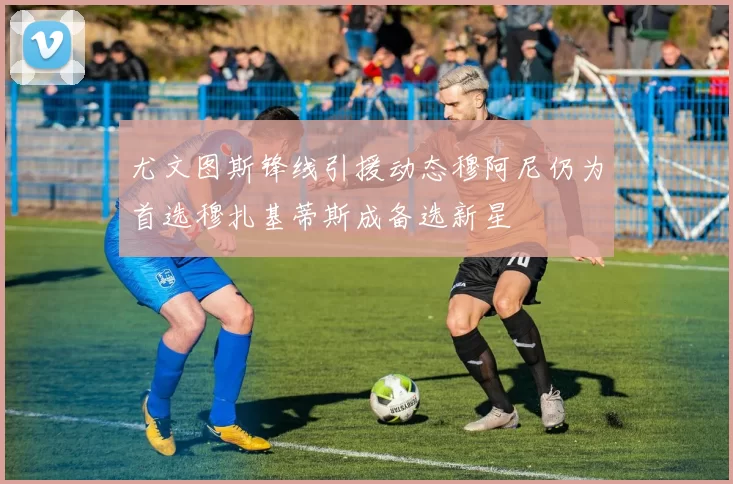 尤文图斯锋线引援动态穆阿尼仍为首选穆扎基蒂斯成备选新星