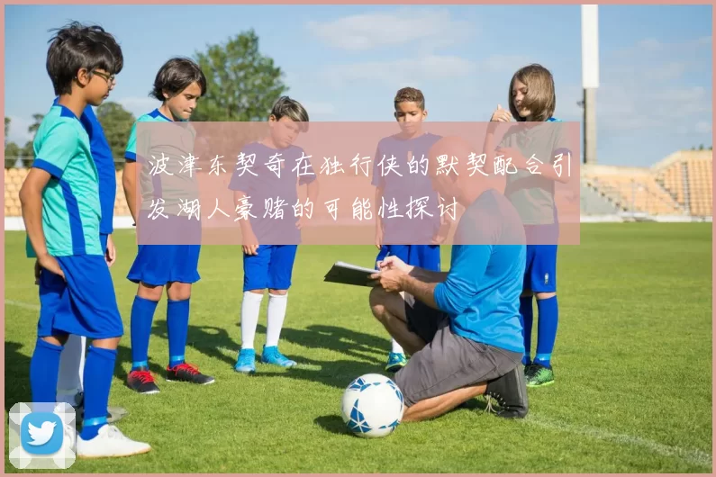 波津东契奇在独行侠的默契配合引发湖人豪赌的可能性探讨