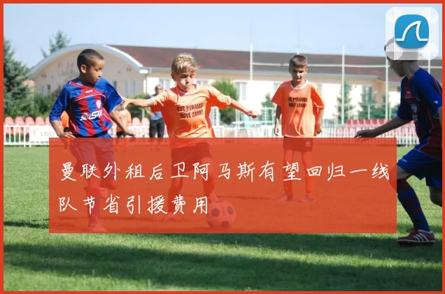 曼联外租后卫阿马斯有望回归一线队节省引援费用