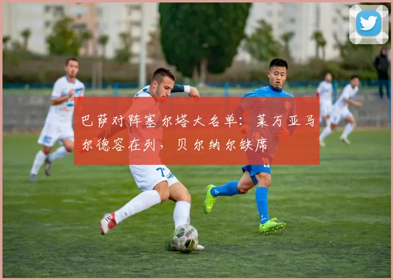 巴萨对阵塞尔塔大名单：莱万亚马尔德容在列，贝尔纳尔缺席