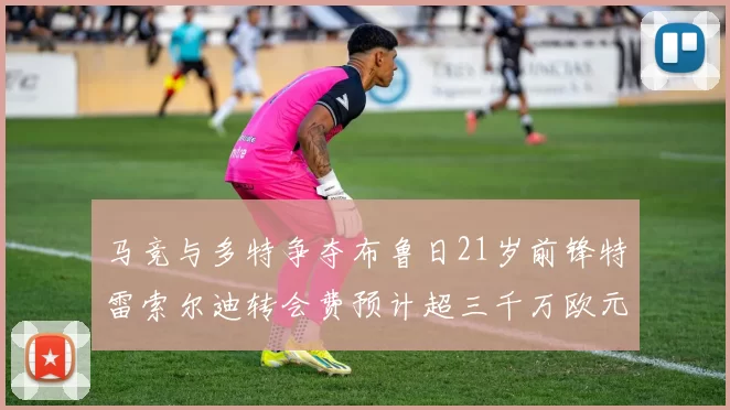 马竞与多特争夺布鲁日21岁前锋特雷索尔迪转会费预计超三千万欧元
