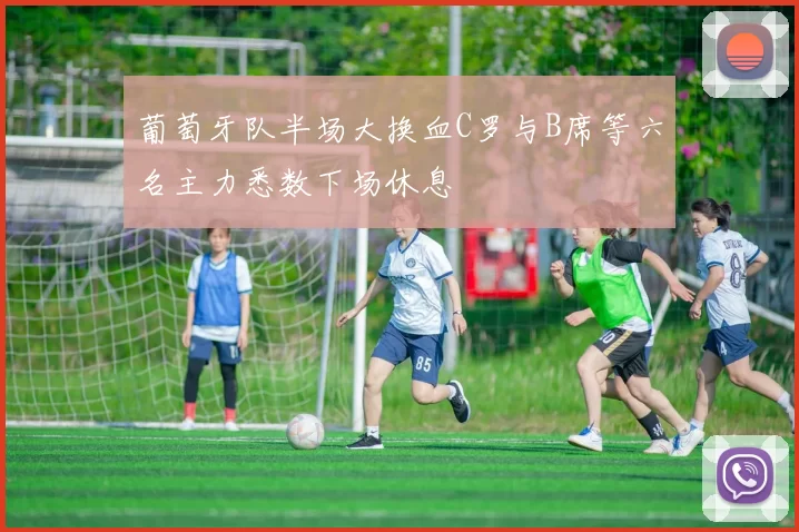 葡萄牙队半场大换血C罗与B席等六名主力悉数下场休息