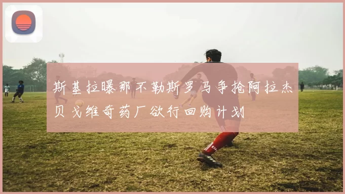 斯基拉曝那不勒斯罗马争抢阿拉杰贝戈维奇药厂欲行回购计划