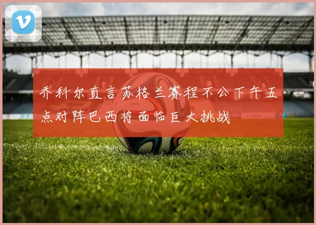 乔科尔直言苏格兰赛程不公下午五点对阵巴西将面临巨大挑战