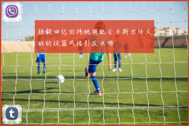 杨毅回忆刘炜姚明配合卡斯尔传文班的投篮风格引发共鸣