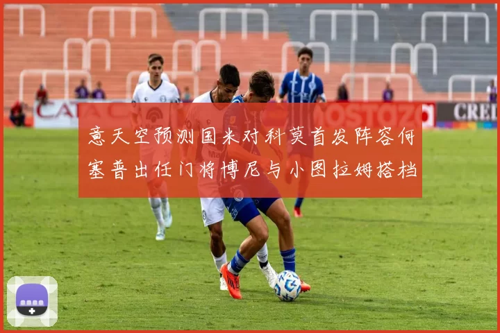 意天空预测国米对科莫首发阵容何塞普出任门将博尼与小图拉姆搭档前锋