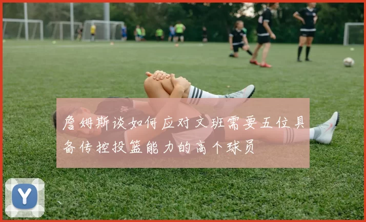 詹姆斯谈如何应对文班需要五位具备传控投篮能力的高个球员