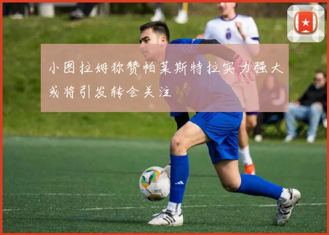 小图拉姆称赞帕莱斯特拉实力强大或将引发转会关注